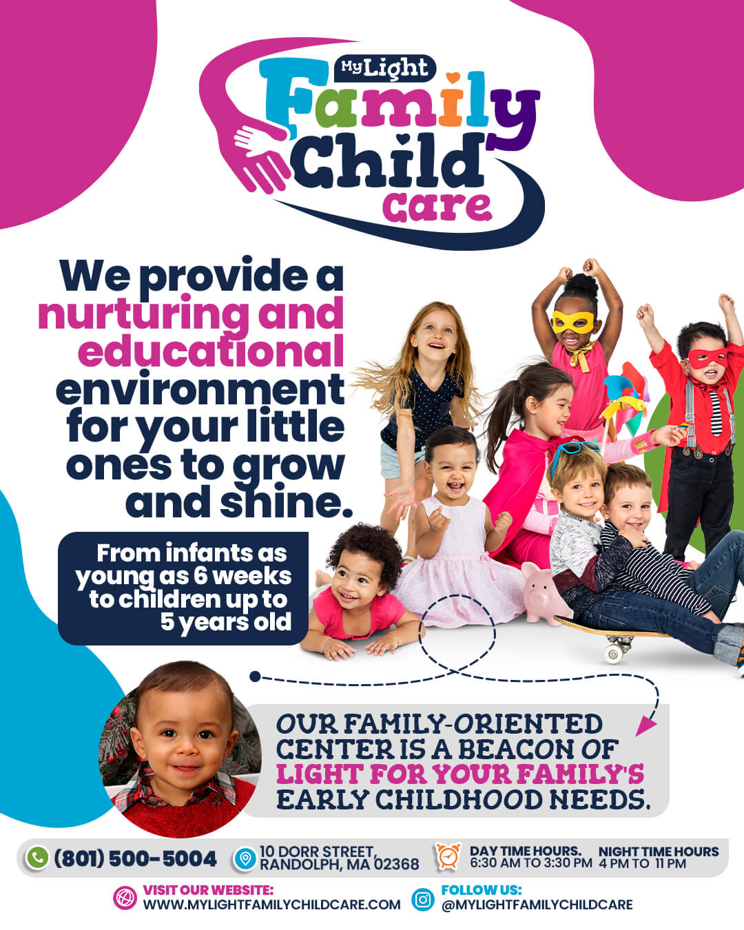 Welcome to My Light Family Child Care 10 Dorr Street, Randolph, MA 02368 Call Us: (781) 654-5525 Hours: Monday to Friday, 6:30 am to 6:30 pm Visit our website: www.MyLightFamilyChildCare.com Follow us: @MyLightFamilyChildCare Email: MyLightFamilyChildCare@gmail.com