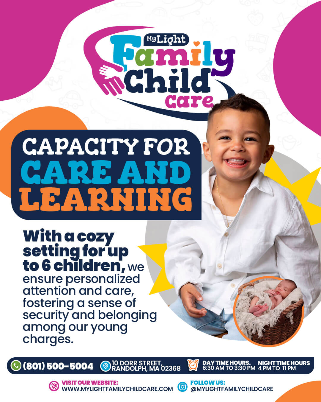 Welcome to My Light Family Child Care 10 Dorr Street, Randolph, MA 02368 Call Us: (781) 654-5525 Hours: Monday to Friday, 6:30 am to 6:30 pm Visit our website: www.MyLightFamilyChildCare.com Follow us: @MyLightFamilyChildCare Email: MyLightFamilyChildCare@gmail.com