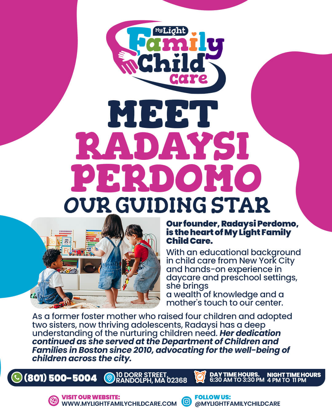 Welcome to My Light Family Child Care 10 Dorr Street, Randolph, MA 02368 Call Us: (781) 654-5525 Hours: Monday to Friday, 6:30 am to 6:30 pm Visit our website: www.MyLightFamilyChildCare.com Follow us: @MyLightFamilyChildCare Email: MyLightFamilyChildCare@gmail.com